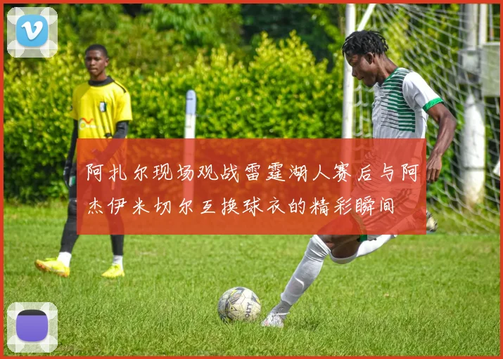阿扎尔现场观战雷霆湖人赛后与阿杰伊米切尔互换球衣的精彩瞬间