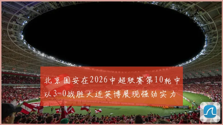 北京国安在2026中超联赛第10轮中以3-0战胜大连英博展现强劲实力