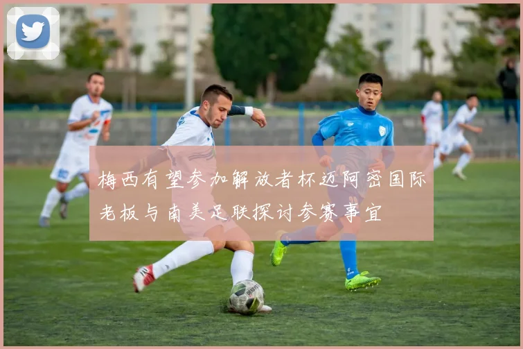 梅西有望参加解放者杯迈阿密国际老板与南美足联探讨参赛事宜