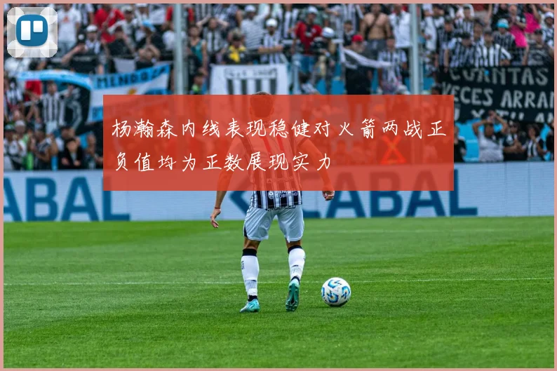 杨瀚森内线表现稳健对火箭两战正负值均为正数展现实力