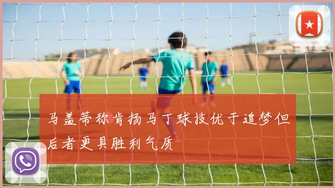 马盖蒂称肯扬马丁球技优于追梦但后者更具胜利气质