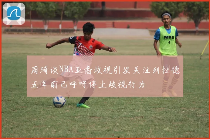 周琦谈NBA亚裔歧视引发关注利拉德五年前已呼吁停止歧视行为